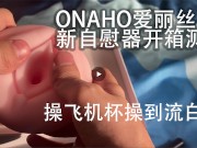 Onaho爱丽丝女神倒模飞机杯开箱外加亲身测评，中国人帅哥使用他的新 ...