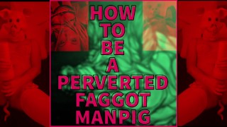 VIDEO VERSION OF HOW TO BE A PERVERSE FAGGOT MANPIG