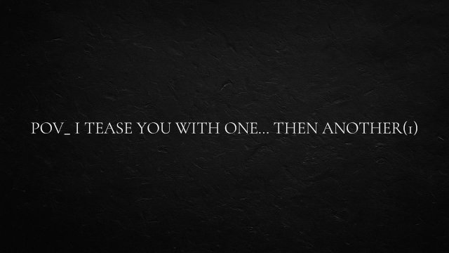 POV_ I tease you with one… then another
